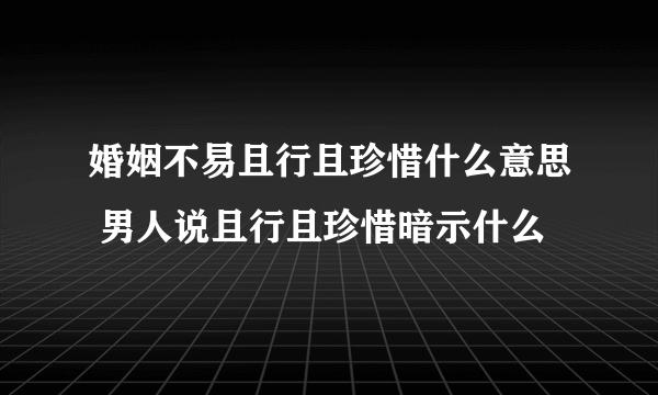 婚姻不易且行且珍惜什么意思 男人说且行且珍惜暗示什么