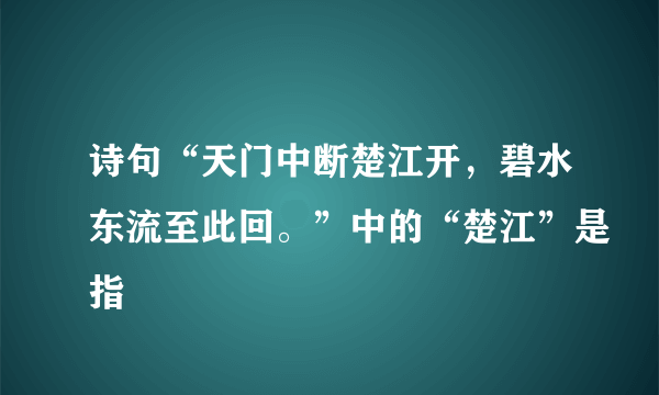 诗句“天门中断楚江开，碧水东流至此回。”中的“楚江”是指