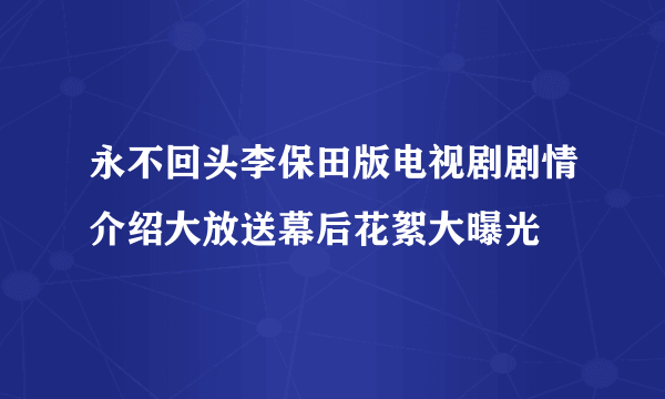 永不回头李保田版电视剧剧情介绍大放送幕后花絮大曝光