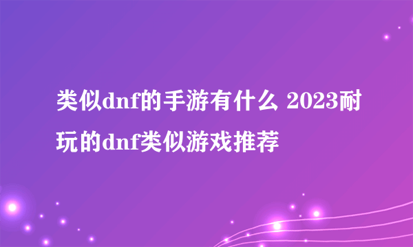 类似dnf的手游有什么 2023耐玩的dnf类似游戏推荐