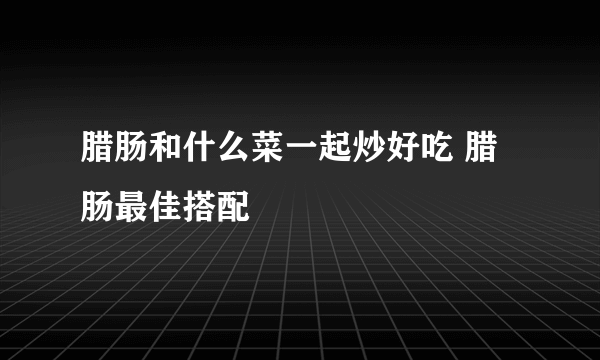 腊肠和什么菜一起炒好吃 腊肠最佳搭配