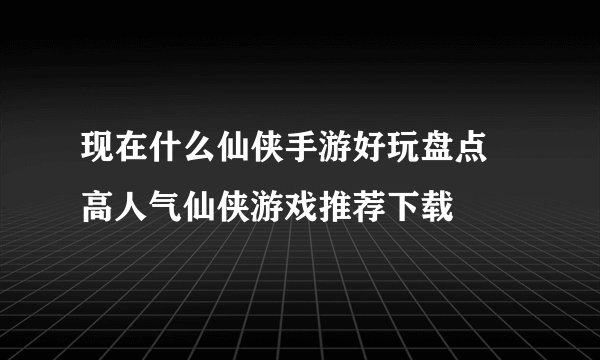 现在什么仙侠手游好玩盘点 高人气仙侠游戏推荐下载