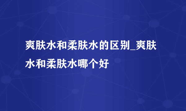 爽肤水和柔肤水的区别_爽肤水和柔肤水哪个好