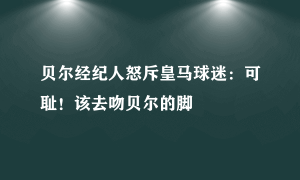 贝尔经纪人怒斥皇马球迷：可耻！该去吻贝尔的脚