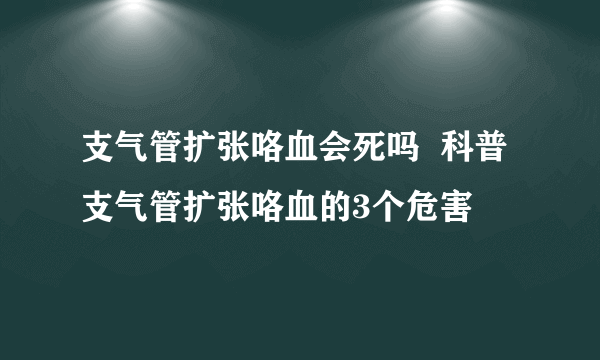 支气管扩张咯血会死吗  科普支气管扩张咯血的3个危害