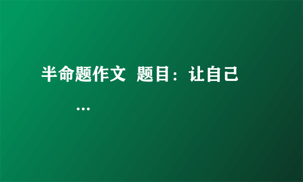 半命题作文  题目：让自己                 要求：（1）以上两题，任选其一作文。  （2）除诗歌、戏剧外，文体不限  （3）不少于600字书写规范公整。  （4）凡涉及真实的地名、校名、人名一律用A、B、C等英语大写字母代替。