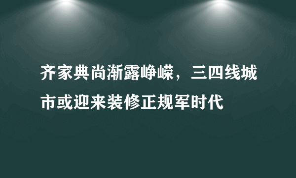 齐家典尚渐露峥嵘，三四线城市或迎来装修正规军时代