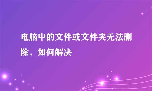 电脑中的文件或文件夹无法删除，如何解决