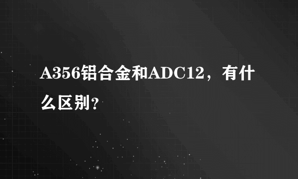 A356铝合金和ADC12，有什么区别？