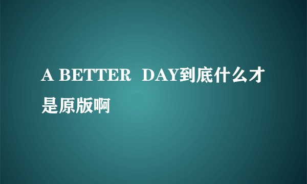 A BETTER  DAY到底什么才是原版啊