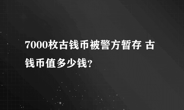 7000枚古钱币被警方暂存 古钱币值多少钱？