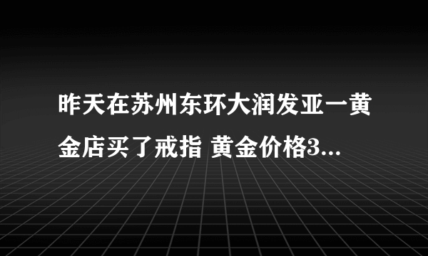 昨天在苏州东环大润发亚一黄金店买了戒指 黄金价格351元/克 是不是买的贵了？ 还有亚一黄金店正规的吗？