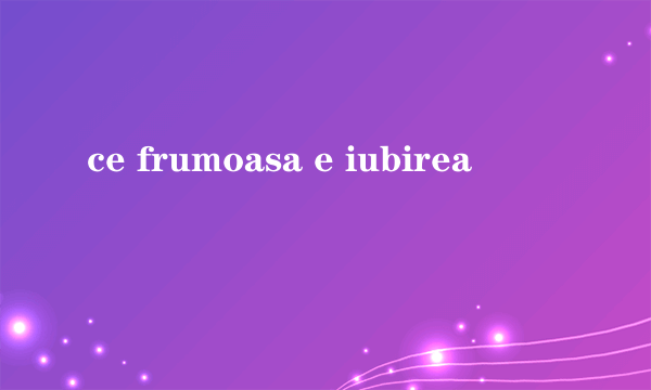 ce frumoasa e iubirea