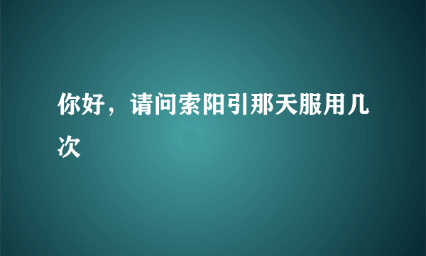 你好，请问索阳引那天服用几次