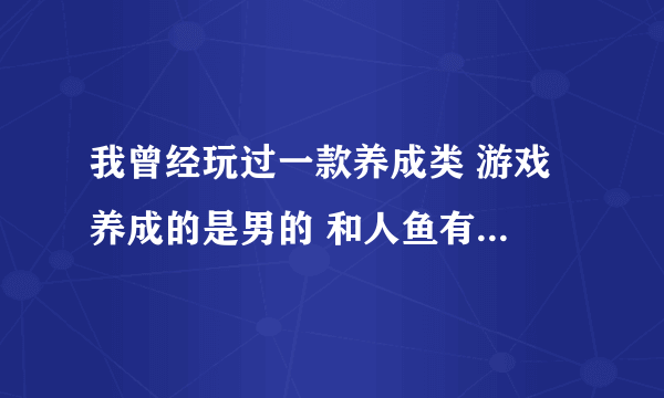 我曾经玩过一款养成类 游戏 养成的是男的 和人鱼有关， 还可以追其他女生 但是第一女主角应该是人鱼