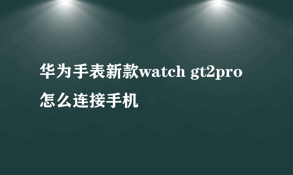 华为手表新款watch gt2pro怎么连接手机