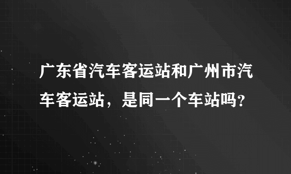 广东省汽车客运站和广州市汽车客运站，是同一个车站吗？