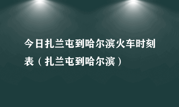 今日扎兰屯到哈尔滨火车时刻表（扎兰屯到哈尔滨）