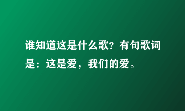 谁知道这是什么歌？有句歌词是：这是爱，我们的爱。