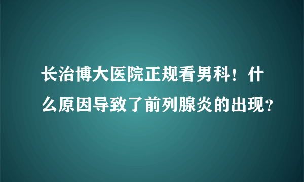 长治博大医院正规看男科！什么原因导致了前列腺炎的出现？