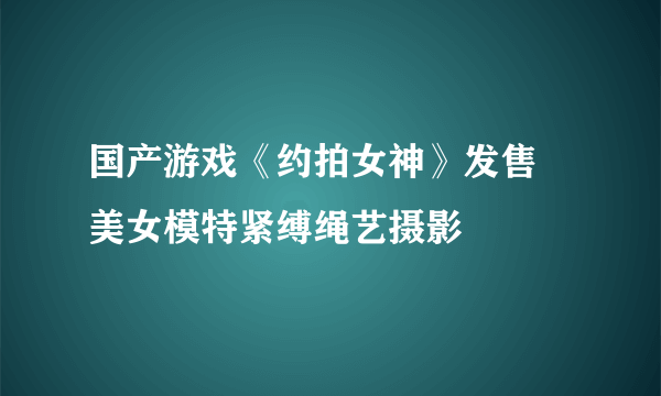 国产游戏《约拍女神》发售 美女模特紧缚绳艺摄影