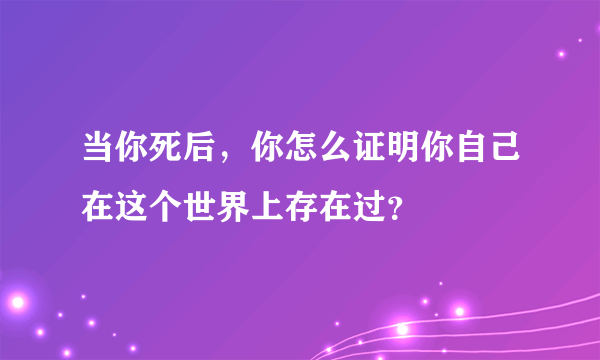 当你死后，你怎么证明你自己在这个世界上存在过？