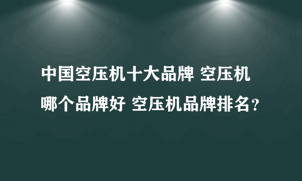 中国空压机十大品牌 空压机哪个品牌好 空压机品牌排名？