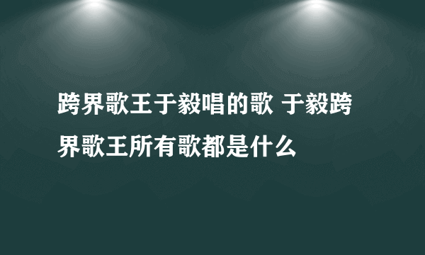 跨界歌王于毅唱的歌 于毅跨界歌王所有歌都是什么