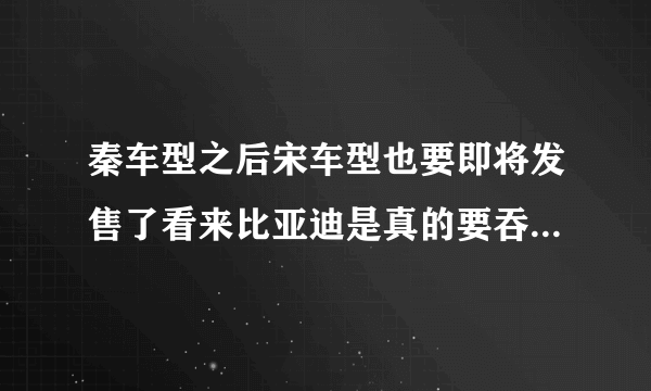 秦车型之后宋车型也要即将发售了看来比亚迪是真的要吞了整个市场