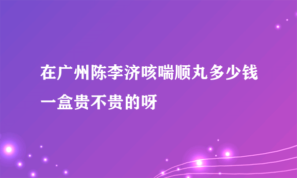 在广州陈李济咳喘顺丸多少钱一盒贵不贵的呀