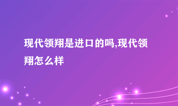 现代领翔是进口的吗,现代领翔怎么样