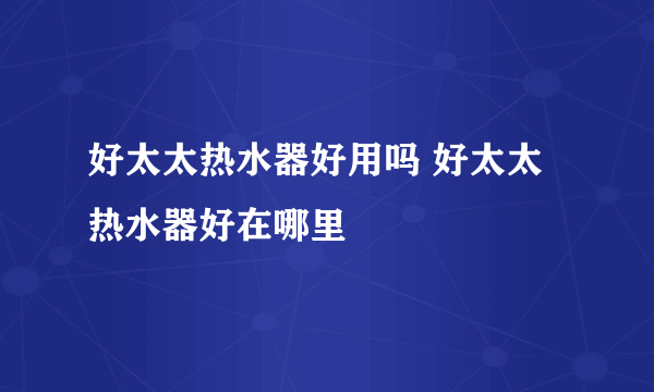 好太太热水器好用吗 好太太热水器好在哪里