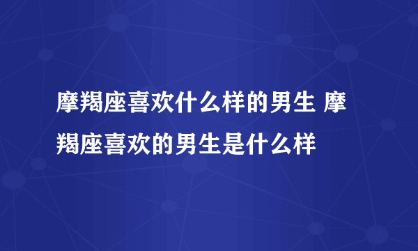 摩羯座喜欢什么样的男生 摩羯座喜欢的男生是什么样