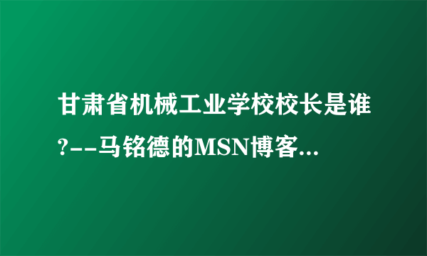 甘肃省机械工业学校校长是谁?--马铭德的MSN博客告诉您.