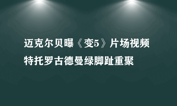 迈克尔贝曝《变5》片场视频 特托罗古德曼绿脚趾重聚