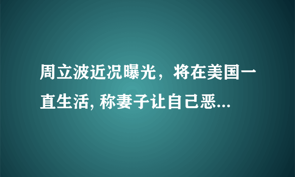 周立波近况曝光，将在美国一直生活, 称妻子让自己恶心，到底是怎么回事？