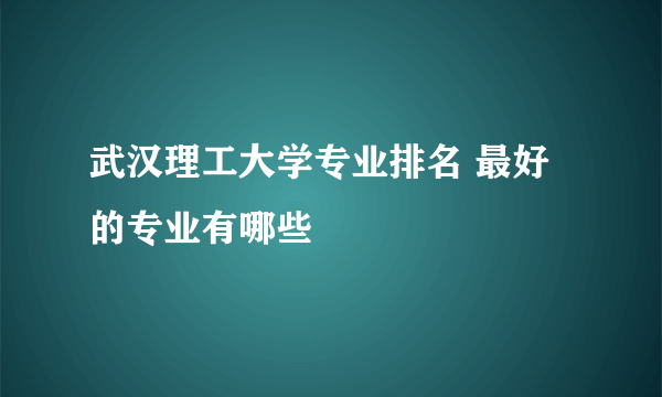 武汉理工大学专业排名 最好的专业有哪些