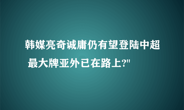 韩媒亮奇诚庸仍有望登陆中超 最大牌亚外已在路上?