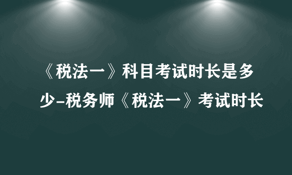 《税法一》科目考试时长是多少-税务师《税法一》考试时长