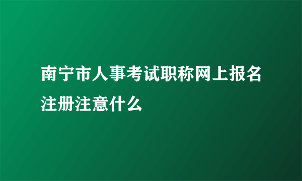 南宁市人事考试职称网上报名注册注意什么