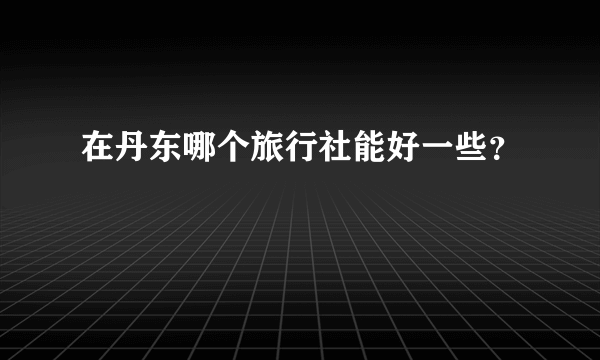 在丹东哪个旅行社能好一些？