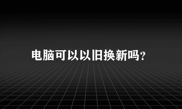 电脑可以以旧换新吗？