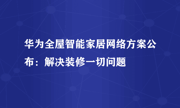 华为全屋智能家居网络方案公布：解决装修一切问题