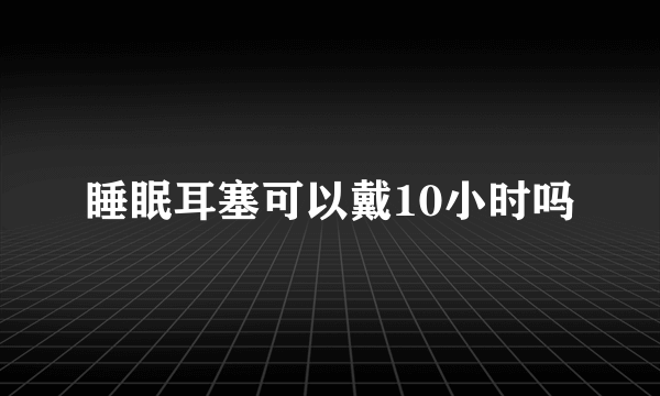 睡眠耳塞可以戴10小时吗