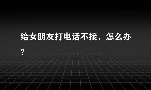 给女朋友打电话不接，怎么办？