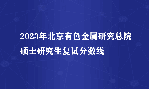 2023年北京有色金属研究总院硕士研究生复试分数线