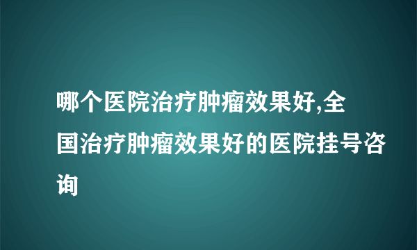 哪个医院治疗肿瘤效果好,全国治疗肿瘤效果好的医院挂号咨询