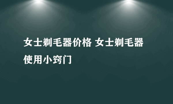 女士剃毛器价格 女士剃毛器使用小窍门