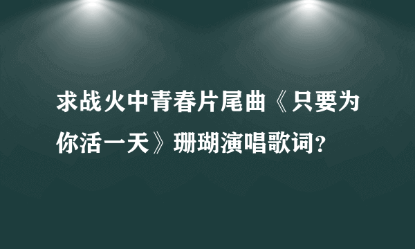 求战火中青春片尾曲《只要为你活一天》珊瑚演唱歌词？