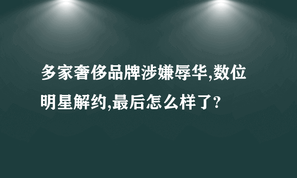 多家奢侈品牌涉嫌辱华,数位明星解约,最后怎么样了?